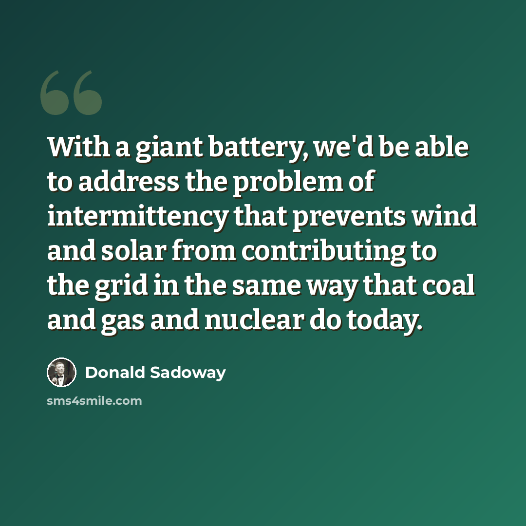 “With a giant battery, we'd be able to address the problem of intermittency that prevents wind and solar from contributing to the grid in the same way that coal and gas and nuclear do today.” quote by Donald Sadoway