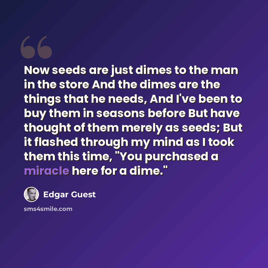 “Now seeds are just dimes to the man in the store And the dimes are the things that he needs, And I've been to buy them in seasons before But have thought of them merely as seeds; But it flashed through my mind as I took them this time, "You purchased a miracle here for a dime."” quote by Edgar Guest