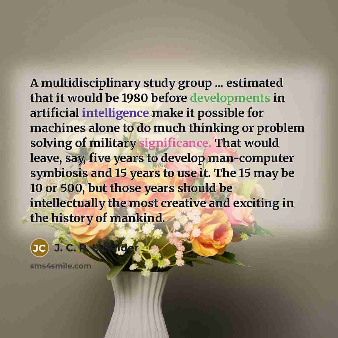 “A multidisciplinary study group ... estimated that it would be 1980 before developments in artificial intelligence make it possible for machines alone to do much thinking or problem solving of military significance. That would leave, say, five years to develop man-computer symbiosis and 15 years…” quote by J. C. R. Licklider
