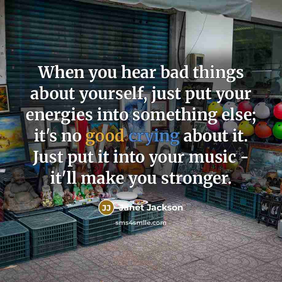 “When you hear bad things about yourself, just put your energies into something else; it's no good crying about it. Just put it into your music - it'll make you stronger.” quote by Janet Jackson