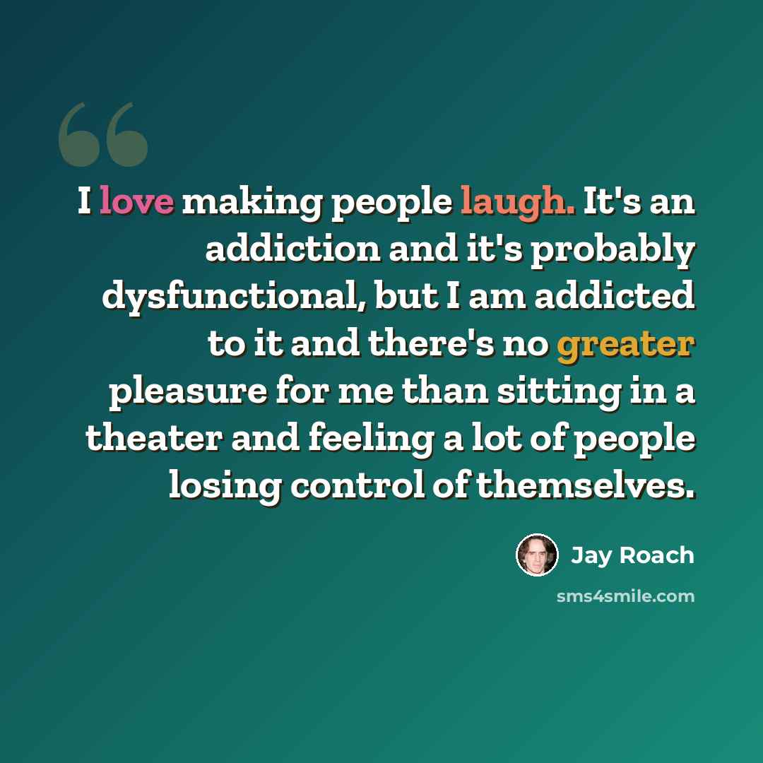 “I love making people laugh. It's an addiction and it's probably dysfunctional, but I am addicted to it and there's no greater pleasure for me than sitting in a theater and feeling a lot of people losing control of themselves.” quote by Jay Roach