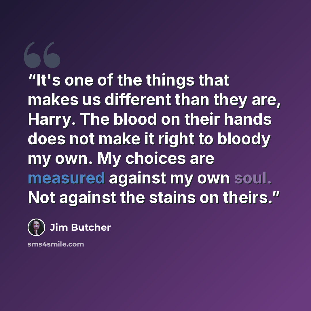 “It's one of the things that makes us different than they are, Harry. The blood on their hands does not make it right to bloody my own. My choices are measured against my own soul. Not against the stains on theirs.” quote by Jim Butcher
