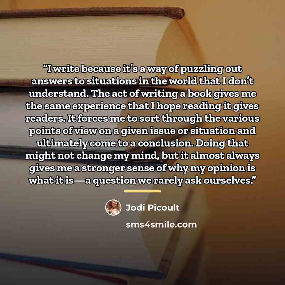 “I write because it’s a way of puzzling out answers to situations in the world that I don’t understand. The act of writing a book gives me the same experience that I hope reading it gives readers. It forces me to sort through the various points of view on a given issue or situation and ultimately…” quote by Jodi Picoult