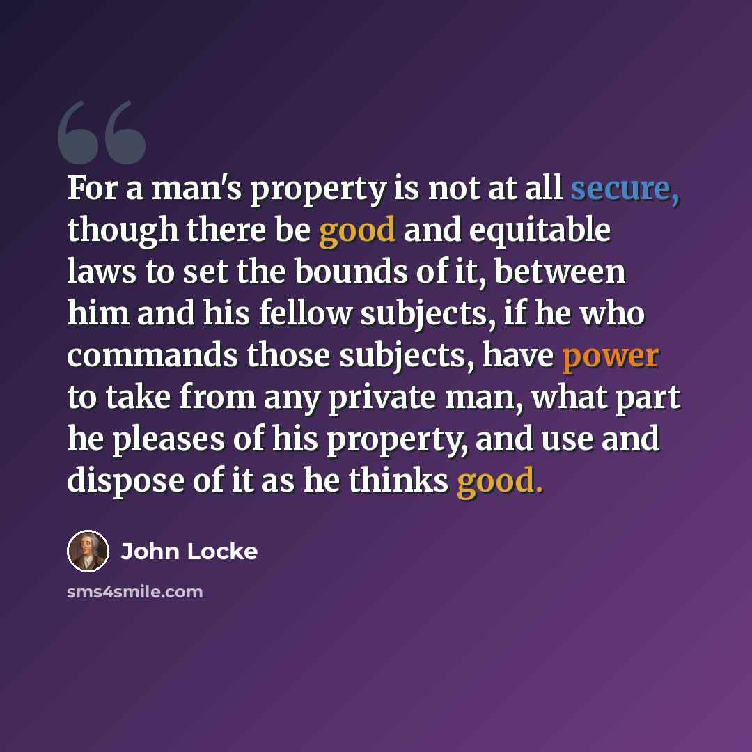 “For a man's property is not at all secure, though there be good and equitable laws to set the bounds of it, between him and his fellow subjects, if he who commands those subjects, have power to take from any private man, what part he pleases of his property, and use and dispose of it as he thinks…” quote by John Locke