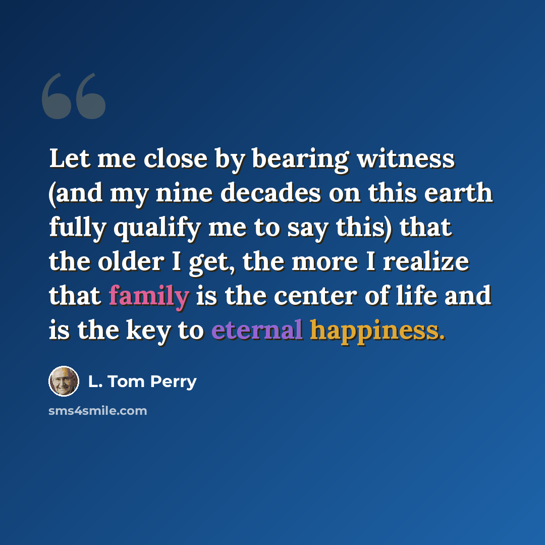 “Let me close by bearing witness (and my nine decades on this earth fully qualify me to say this) that the older I get, the more I realize that family is the center of life and is the key to eternal happiness.” quote by L. Tom Perry