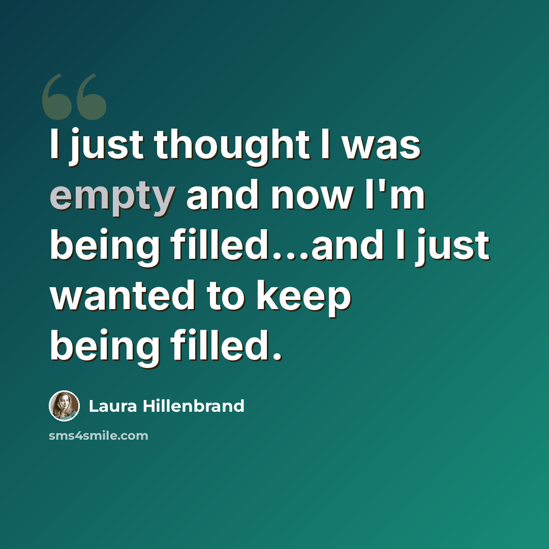 “I just thought I was empty and now I'm being filled...and I just wanted to keep being filled.” quote by Laura Hillenbrand
