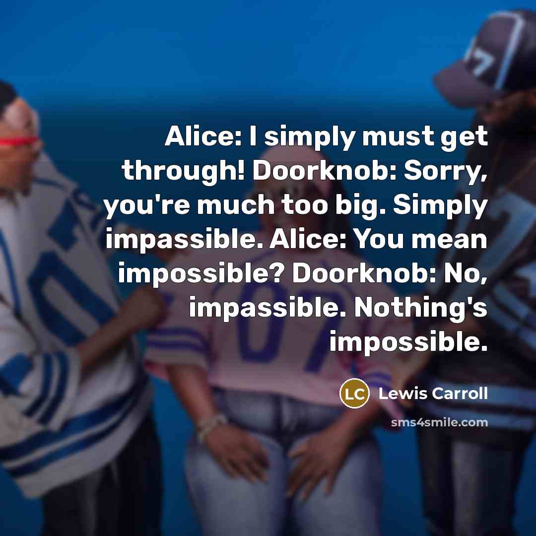 “Alice: I simply must get through! Doorknob: Sorry, you're much too big. Simply impassible. Alice: You mean impossible? Doorknob: No, impassible. Nothing's impossible.” quote by Lewis Carroll