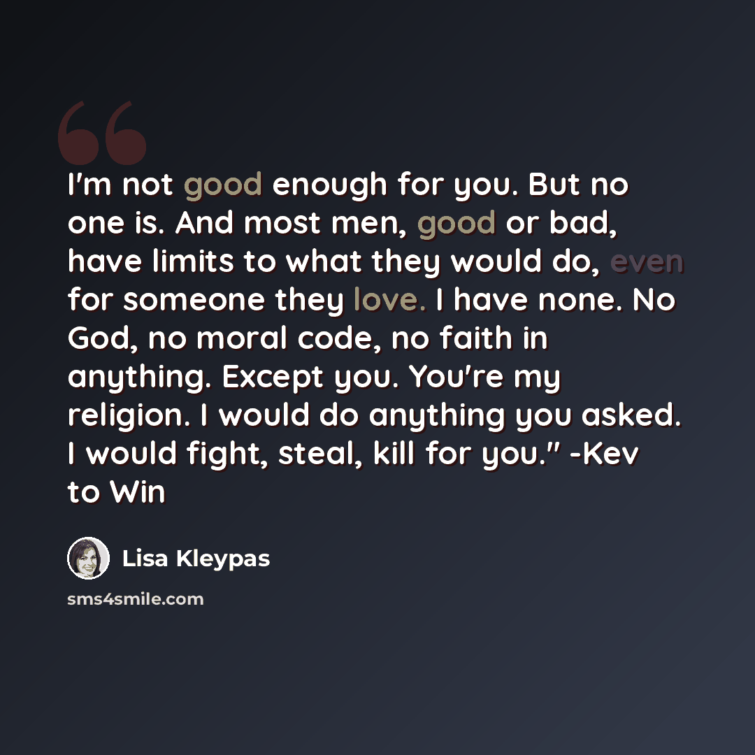 “I'm not good enough for you. But no one is. And most men, good or bad, have limits to what they would do, even for someone they love. I have none. No God, no moral code, no faith in anything. Except you. You're my religion. I would do anything you asked. I would fight, steal, kill for you." -Kev…” quote by Lisa Kleypas