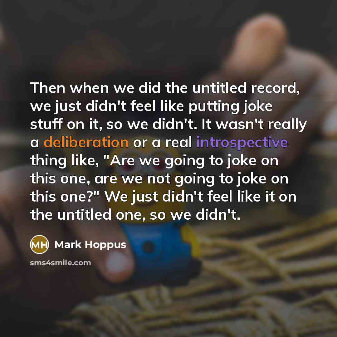 “Then when we did the untitled record, we just didn't feel like putting joke stuff on it, so we didn't. It wasn't really a deliberation or a real introspective thing like, "Are we going to joke on this one, are we not going to joke on this one?" We just didn't feel like it on the untitled one, so…” quote by Mark Hoppus