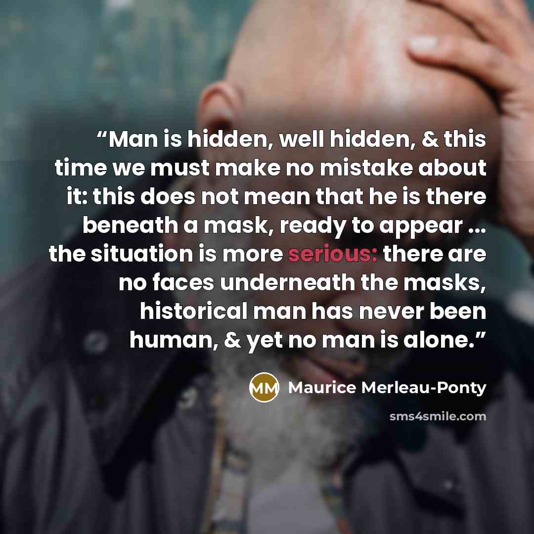 “Man is hidden, well hidden, & this time we must make no mistake about it: this does not mean that he is there beneath a mask, ready to appear ... the situation is more serious: there are no faces underneath the masks, historical man has never been human, & yet no man is alone.” quote by Maurice Merleau-Ponty