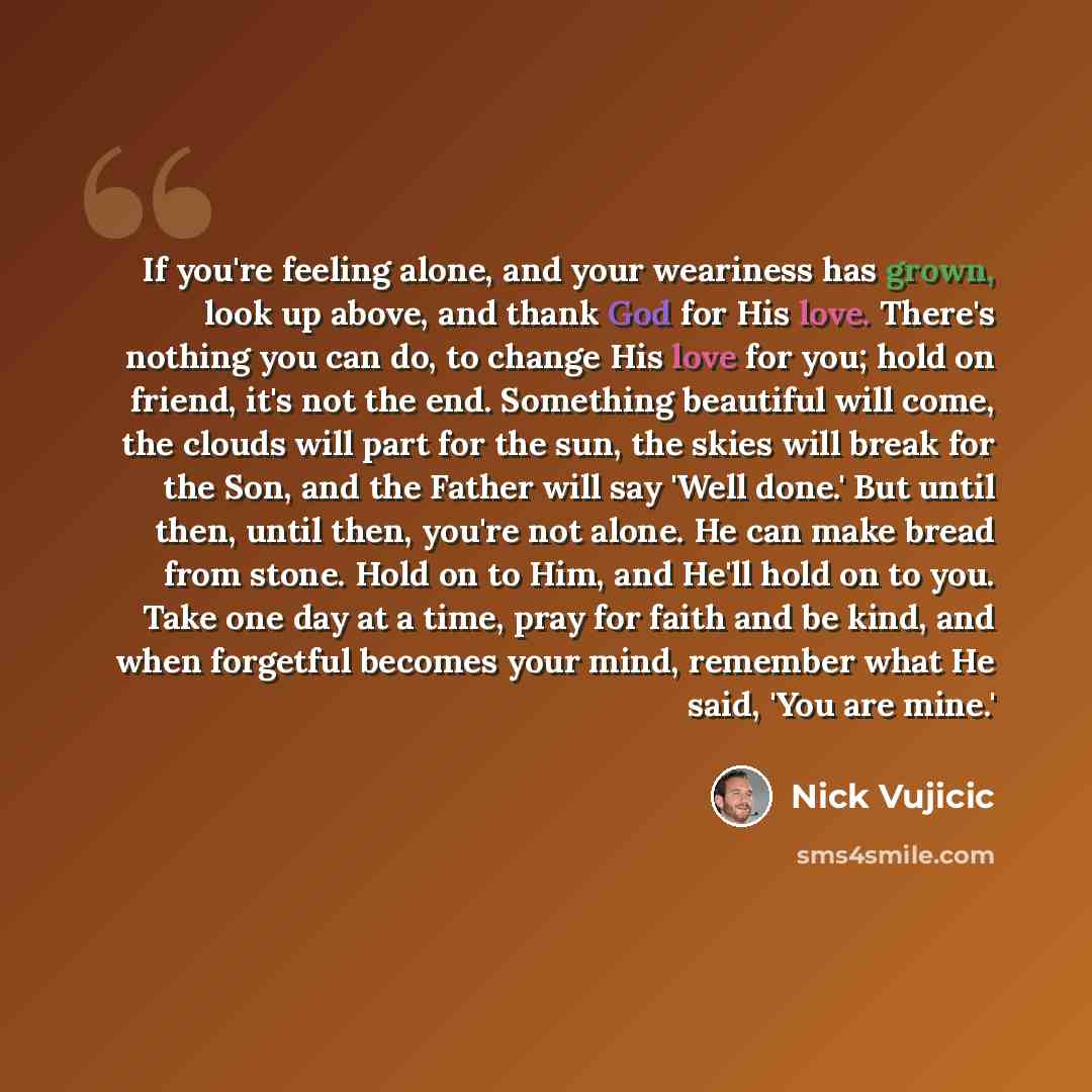 “If you're feeling alone, and your weariness has grown, look up above, and thank God for His love. There's nothing you can do, to change His love for you; hold on friend, it's not the end. Something beautiful will come, the clouds will part for the sun, the skies will break for the Son, and the…” quote by Nick Vujicic