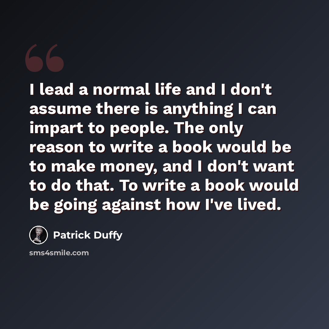 “I lead a normal life and I don't assume there is anything I can impart to people. The only reason to write a book would be to make money, and I don't want to do that. To write a book would be going against how I've lived.” quote by Patrick Duffy