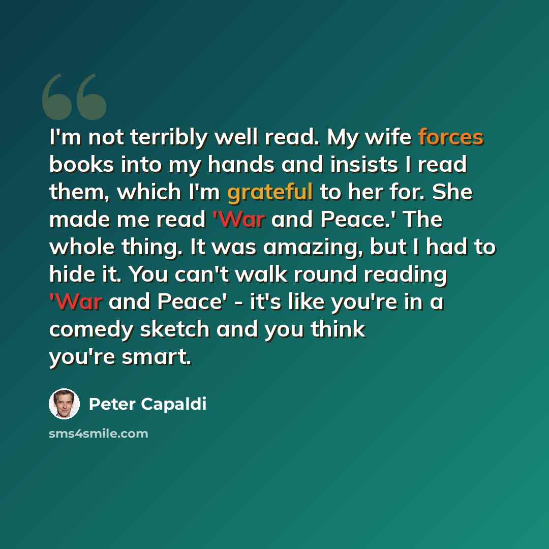 “I'm not terribly well read. My wife forces books into my hands and insists I read them, which I'm grateful to her for. She made me read 'War and Peace.' The whole thing. It was amazing, but I had to hide it. You can't walk round reading 'War and Peace' - it's like you're in a comedy sketch and you…” quote by Peter Capaldi