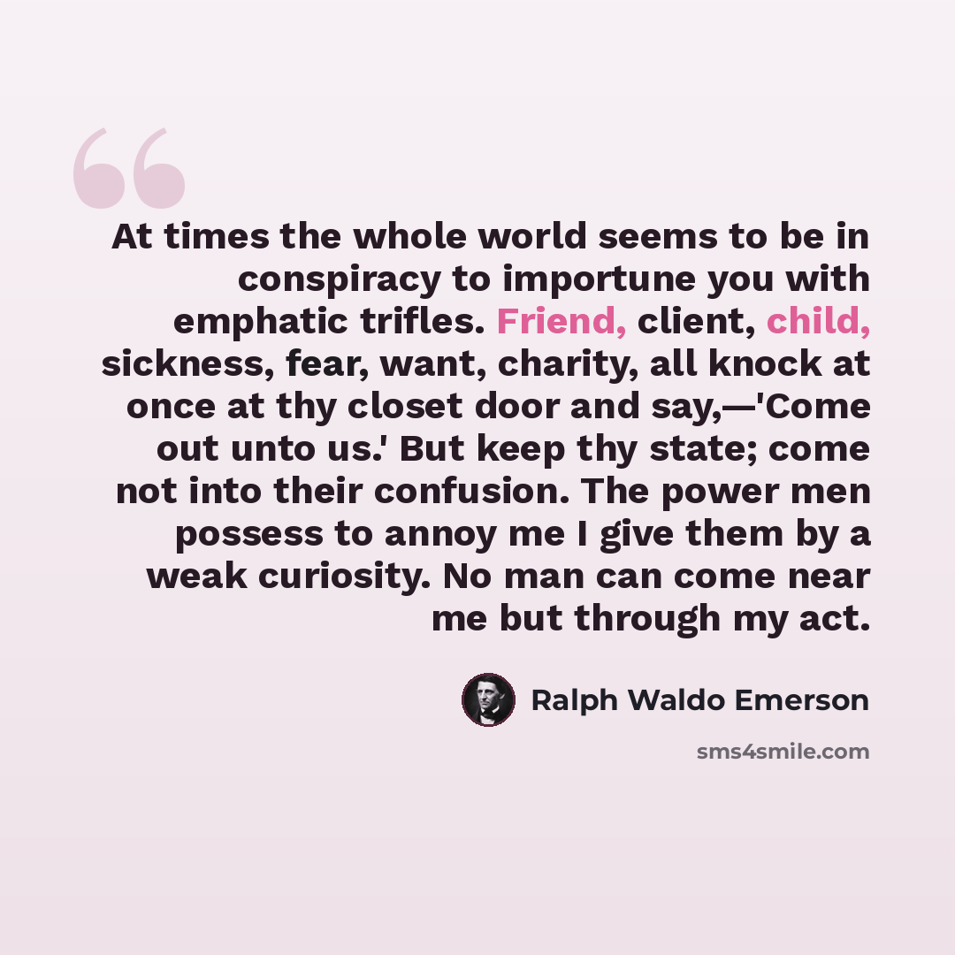“At times the whole world seems to be in conspiracy to importune you with emphatic trifles. Friend, client, child, sickness, fear, want, charity, all knock at once at thy closet door and say,—'Come out unto us.' But keep thy state; come not into their confusion. The power men possess to annoy me I…” quote by Ralph Waldo Emerson