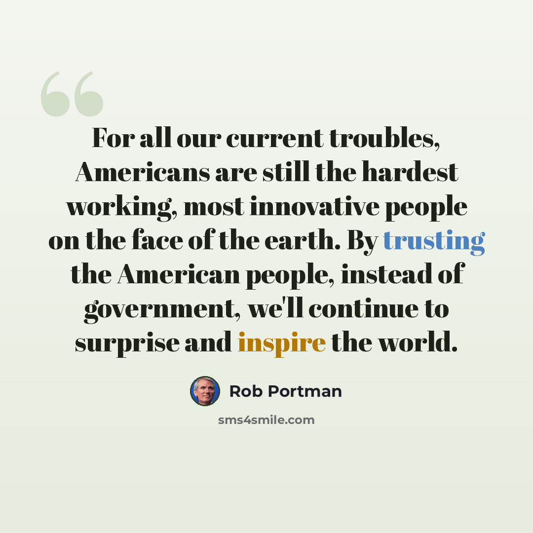 “For all our current troubles, Americans are still the hardest working, most innovative people on the face of the earth. By trusting the American people, instead of government, we'll continue to surprise and inspire the world.” quote by Rob Portman