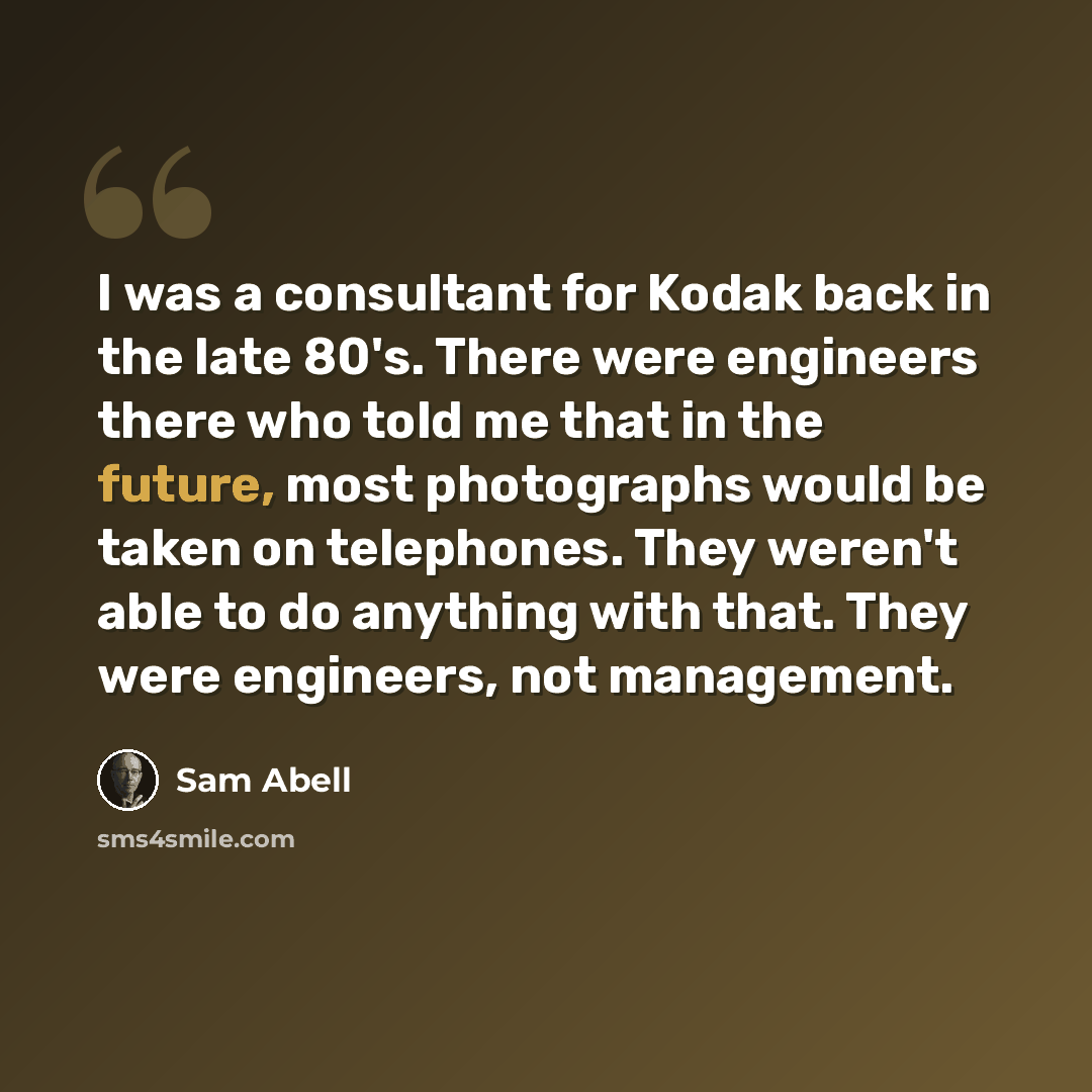 “I was a consultant for Kodak back in the late 80's. There were engineers there who told me that in the future, most photographs would be taken on telephones. They weren't able to do anything with that. They were engineers, not management.” quote by Sam Abell