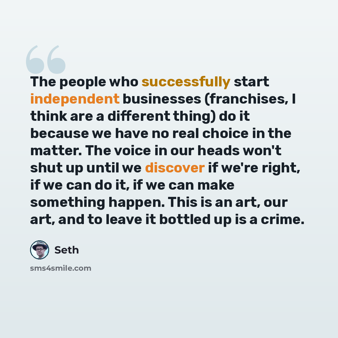 “The people who successfully start independent businesses (franchises, I think are a different thing) do it because we have no real choice in the matter. The voice in our heads won't shut up until we discover if we're right, if we can do it, if we can make something happen. This is an art, our art…” quote by Seth