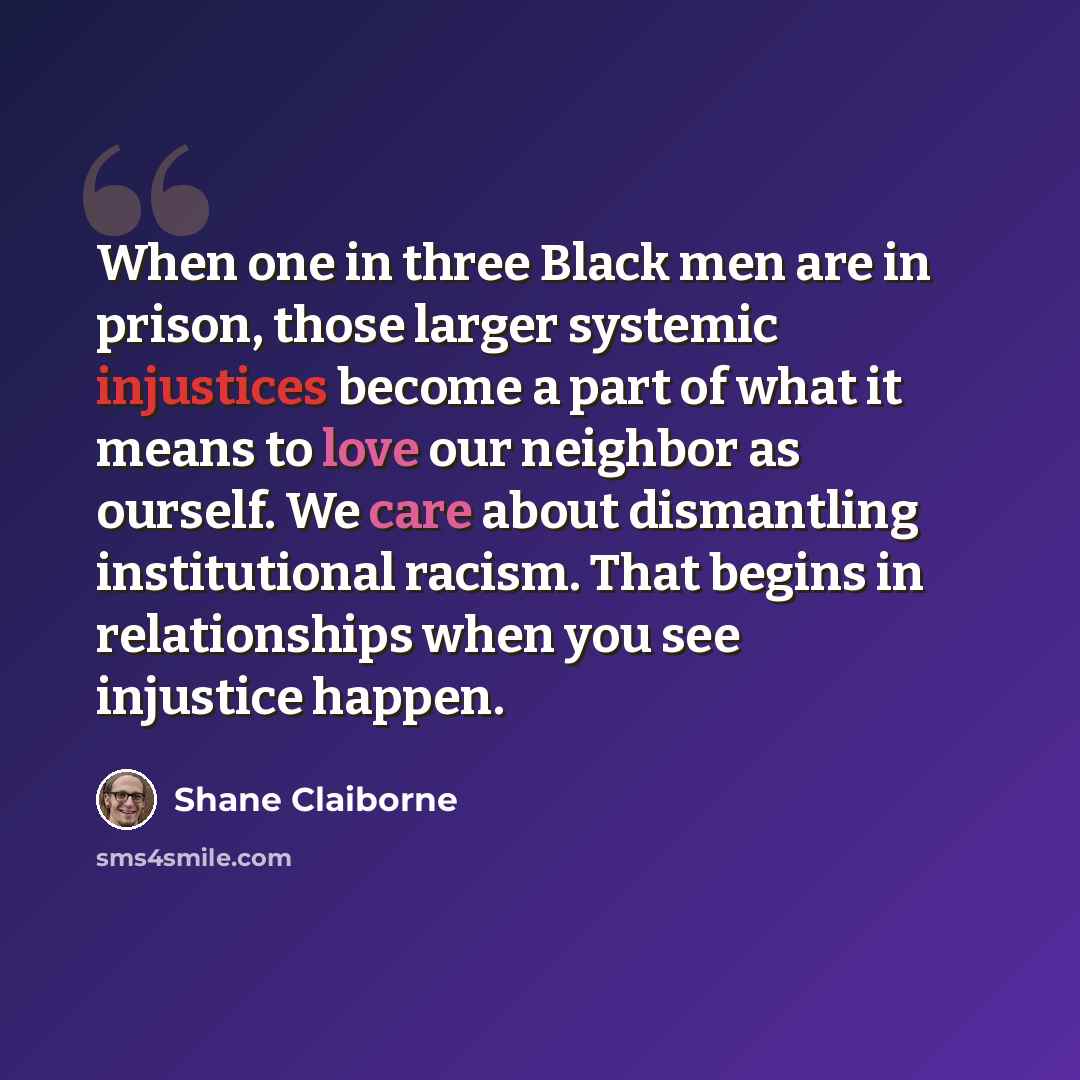 “When one in three Black men are in prison, those larger systemic injustices become a part of what it means to love our neighbor as ourself. We care about dismantling institutional racism. That begins in relationships when you see injustice happen.” quote by Shane Claiborne