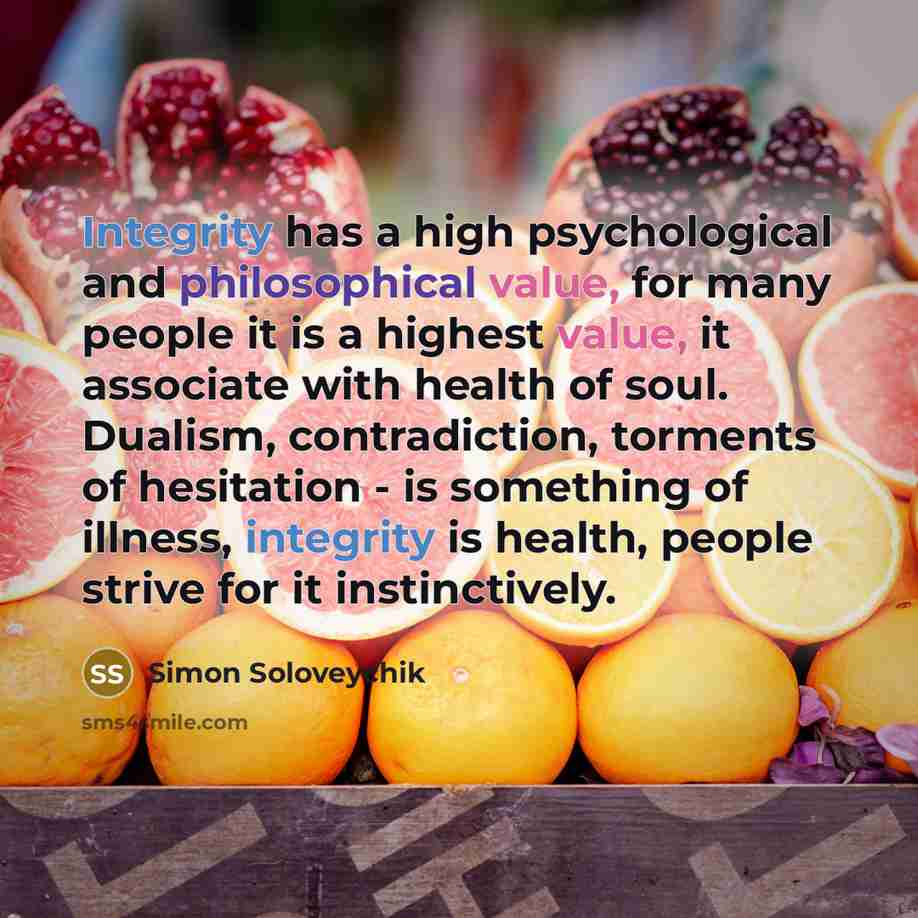 “Integrity has a high psychological and philosophical value, for many people it is a highest value, it associate with health of soul. Dualism, contradiction, torments of hesitation - is something of illness, integrity is health, people strive for it instinctively.” quote by Simon Soloveychik