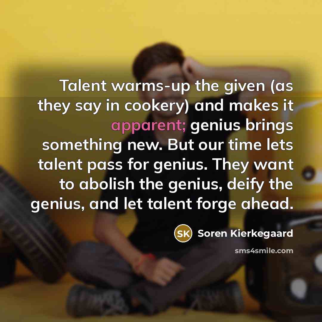 “Talent warms-up the given (as they say in cookery) and makes it apparent; genius brings something new. But our time lets talent pass for genius. They want to abolish the genius, deify the genius, and let talent forge ahead.” quote by Soren Kierkegaard