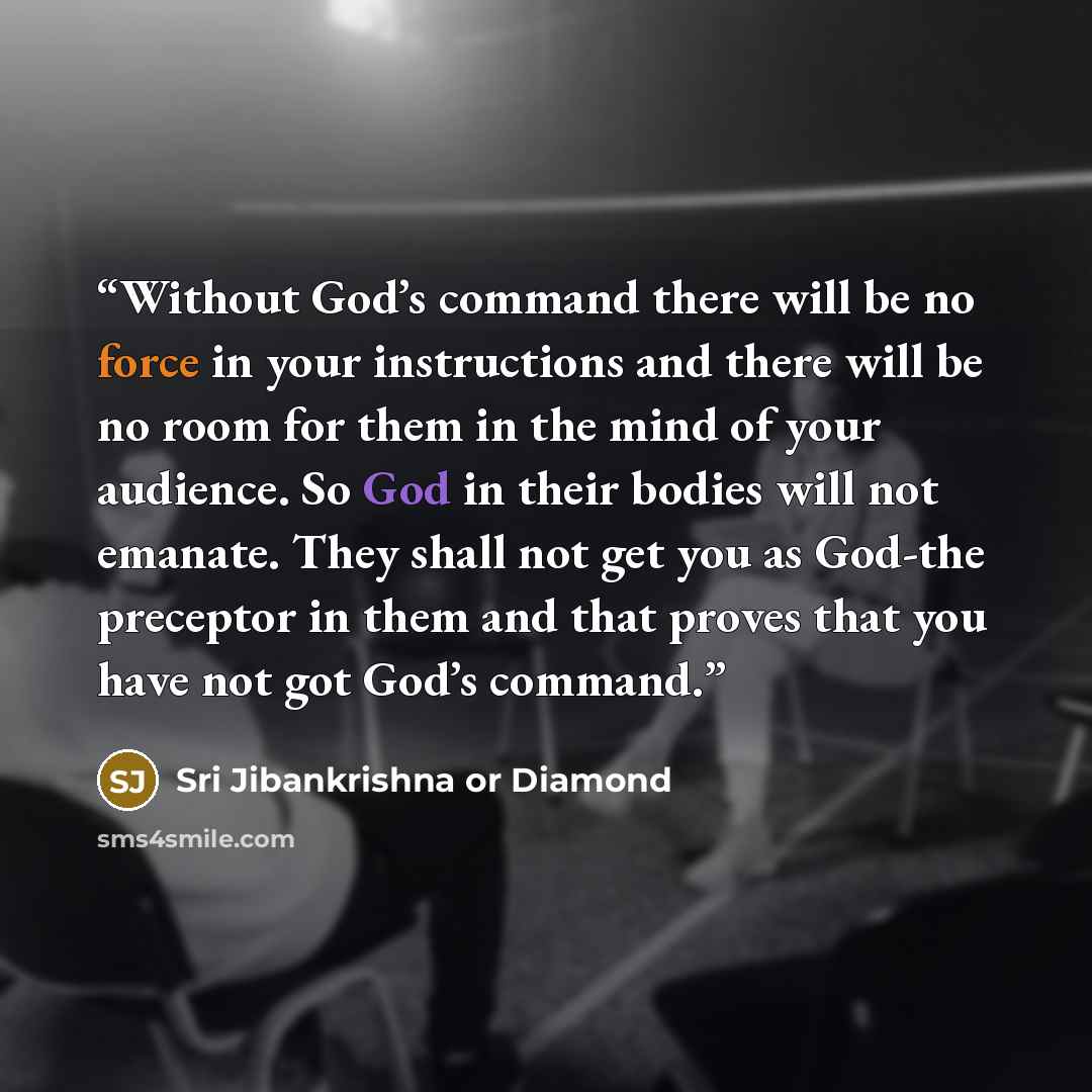 “Without God’s command there will be no force in your instructions and there will be no room for them in the mind of your audience. So God in their bodies will not emanate. They shall not get you as God-the preceptor in them and that proves that you have not got God’s command.” quote by Sri Jibankrishna or Diamond