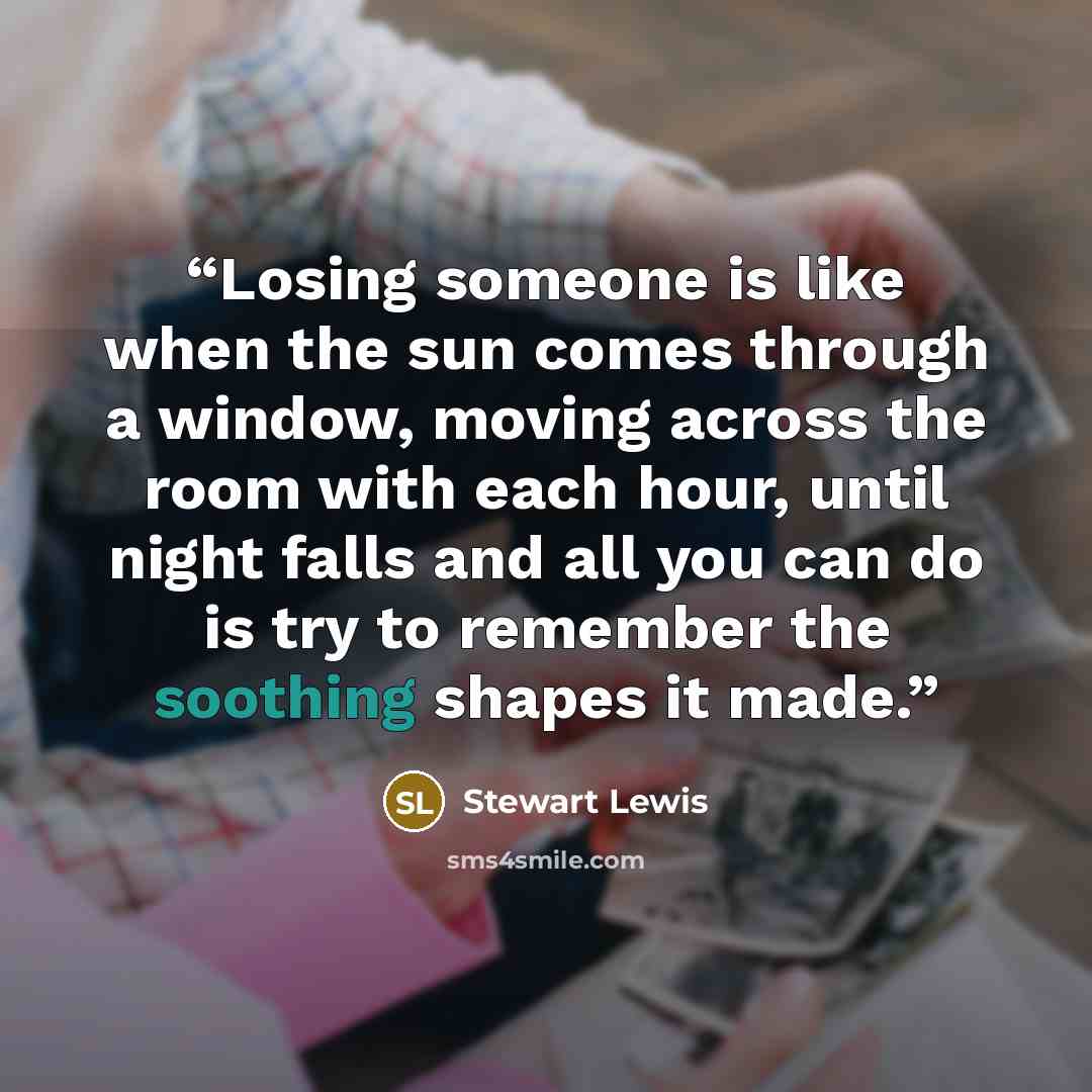 “Losing someone is like when the sun comes through a window, moving across the room with each hour, until night falls and all you can do is try to remember the soothing shapes it made.” quote by Stewart Lewis