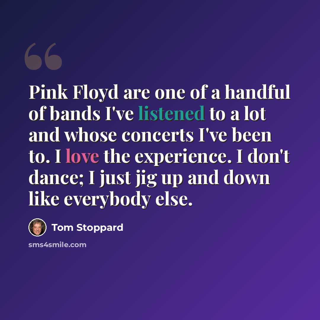 “Pink Floyd are one of a handful of bands I've listened to a lot and whose concerts I've been to. I love the experience. I don't dance; I just jig up and down like everybody else.” quote by Tom Stoppard