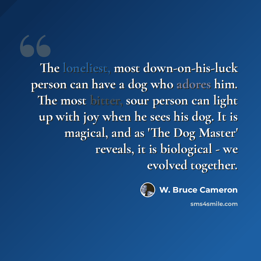 “The loneliest, most down-on-his-luck person can have a dog who adores him. The most bitter, sour person can light up with joy when he sees his dog. It is magical, and as 'The Dog Master' reveals, it is biological - we evolved together.” quote by W. Bruce Cameron