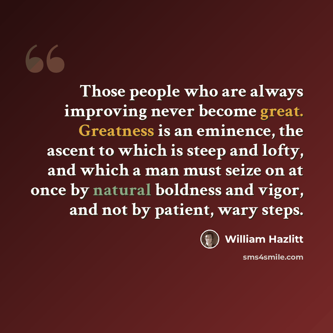 “Those people who are always improving never become great. Greatness is an eminence, the ascent to which is steep and lofty, and which a man must seize on at once by natural boldness and vigor, and not by patient, wary steps.” quote by William Hazlitt