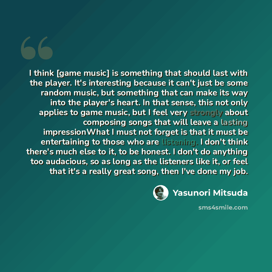 “I think [game music] is something that should last with the player. It's interesting because it can't just be some random music, but something that can make its way into the player's heart. In that sense, this not only applies to game music, but I feel very strongly about composing songs that will…” quote by Yasunori Mitsuda