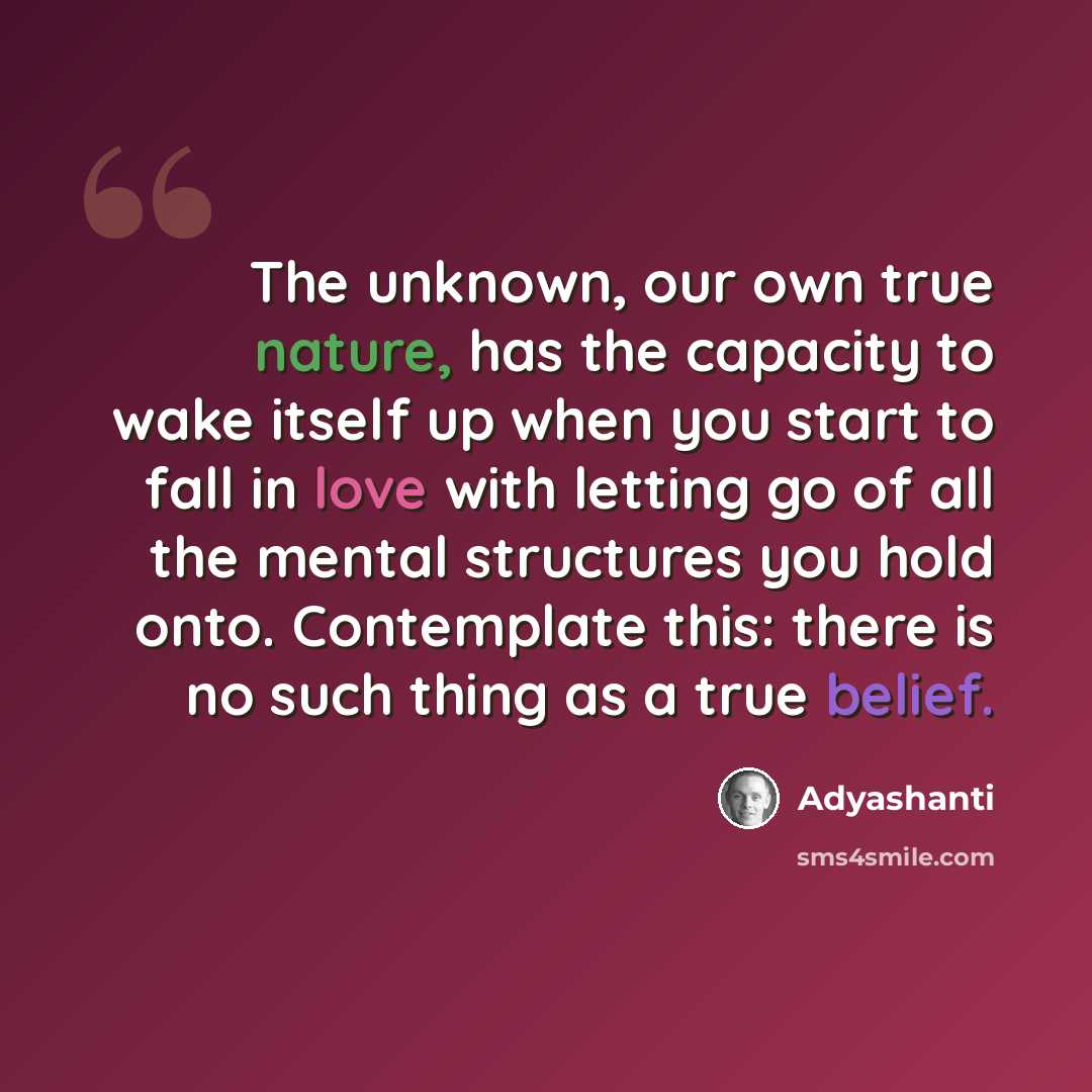 “The unknown, our own true nature, has the capacity to wake itself up when you start to fall in love with letting go of all the mental structures you hold onto. Contemplate this: there is no such thing as a true belief.” quote by Adyashanti
