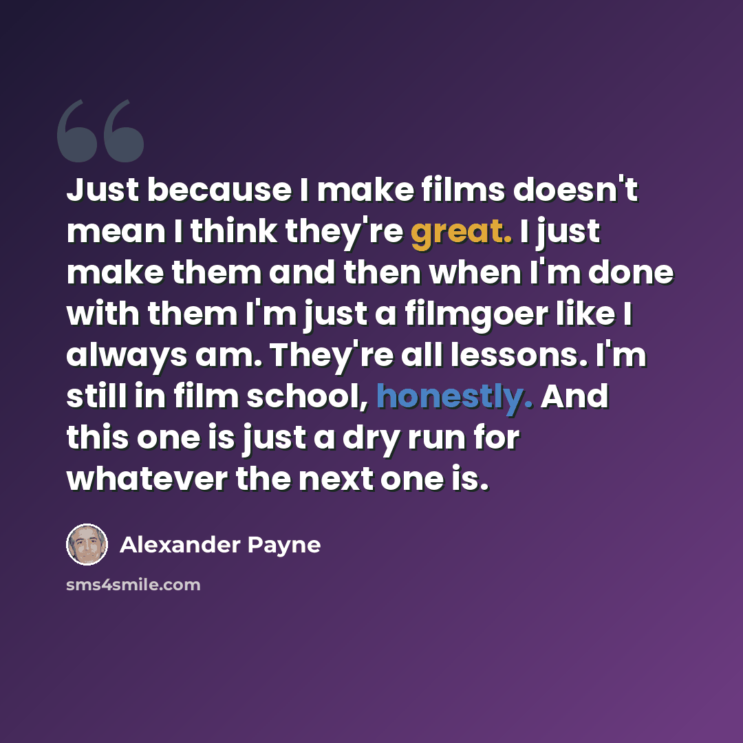 “Just because I make films doesn't mean I think they're great. I just make them and then when I'm done with them I'm just a filmgoer like I always am. They're all lessons. I'm still in film school, honestly. And this one is just a dry run for whatever the next one is.” quote by Alexander Payne