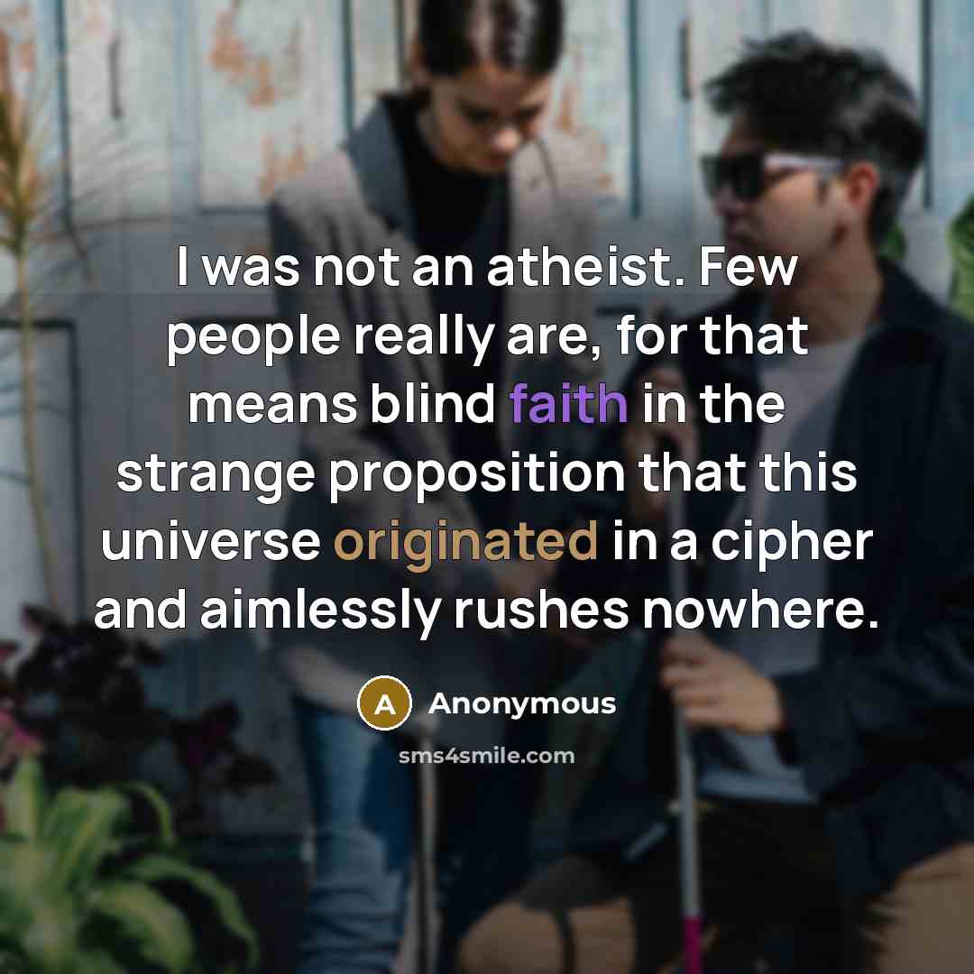 “I was not an atheist. Few people really are, for that means blind faith in the strange proposition that this universe originated in a cipher and aimlessly rushes nowhere.” quote by Anonymous