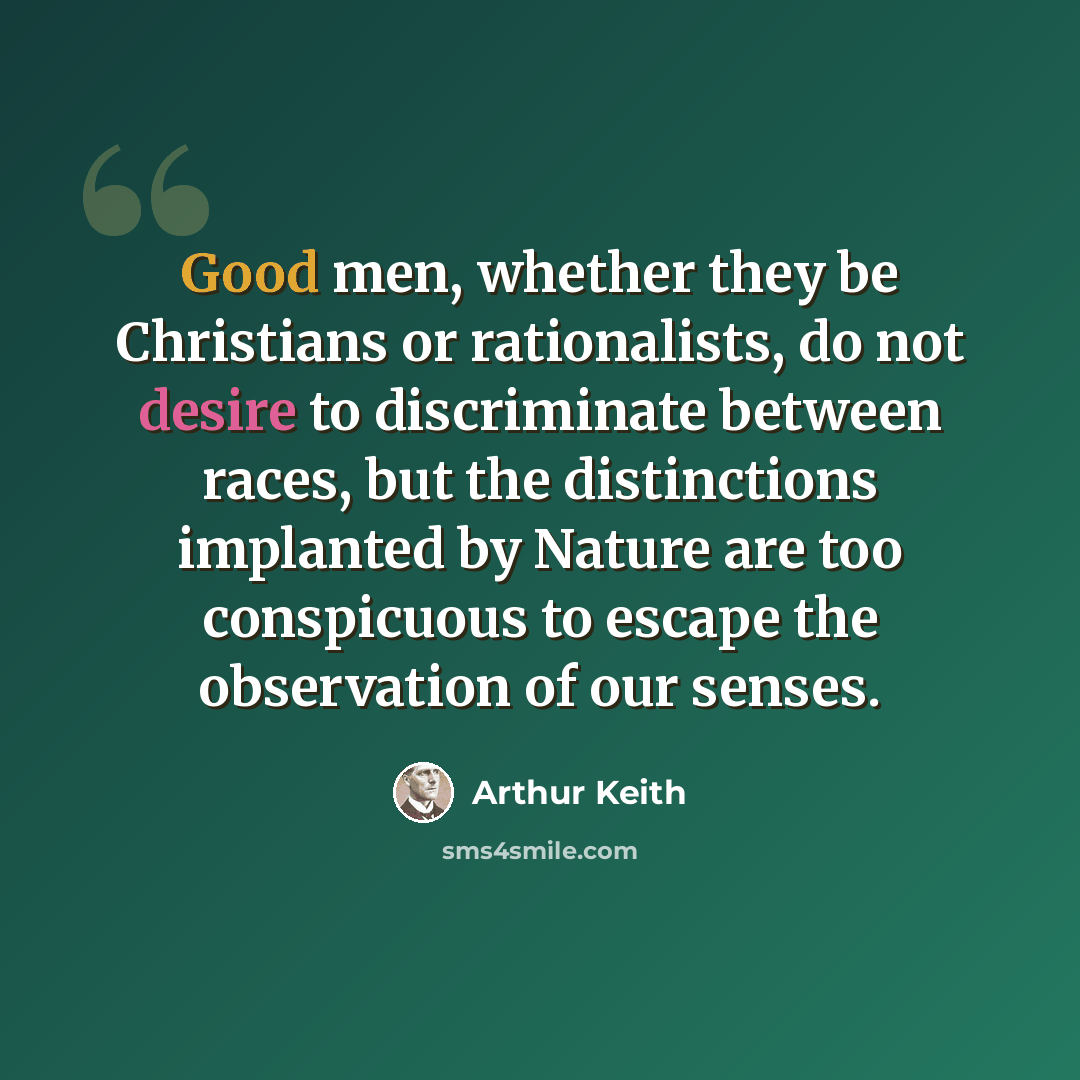 “Good men, whether they be Christians or rationalists, do not desire to discriminate between races, but the distinctions implanted by Nature are too conspicuous to escape the observation of our senses.” quote by Arthur Keith
