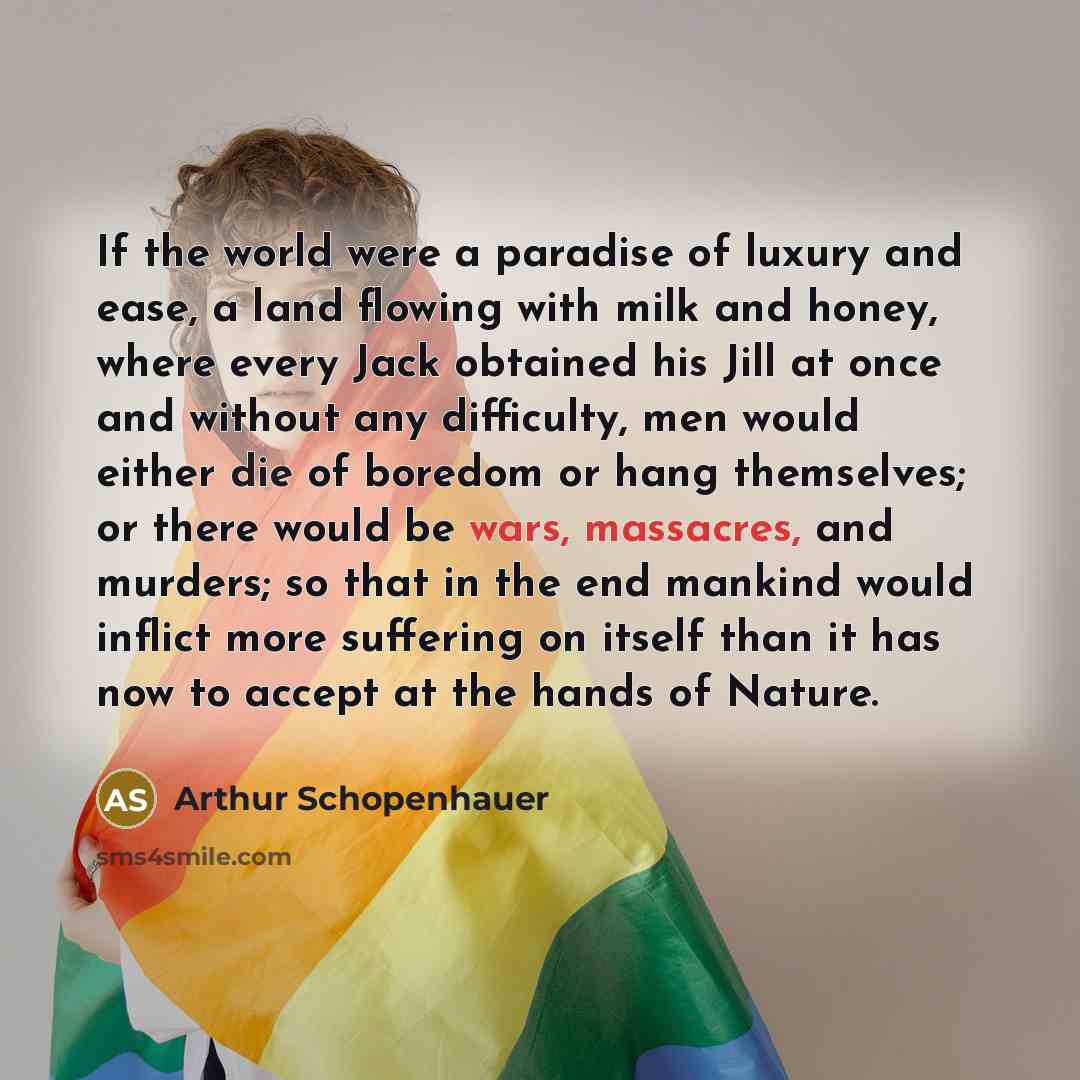 “If the world were a paradise of luxury and ease, a land flowing with milk and honey, where every Jack obtained his Jill at once and without any difficulty, men would either die of boredom or hang themselves; or there would be wars, massacres, and murders; so that in the end mankind would inflict…” quote by Arthur Schopenhauer