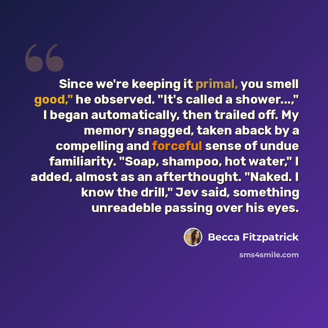 “Since we're keeping it primal, you smell good," he observed. "It's called a shower...," I began automatically, then trailed off. My memory snagged, taken aback by a compelling and forceful sense of undue familiarity. "Soap, shampoo, hot water," I added, almost as an afterthought. "Naked. I know…” quote by Becca Fitzpatrick