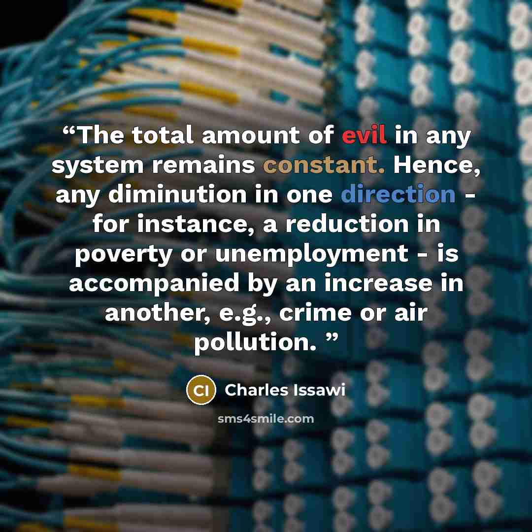 “The total amount of evil in any system remains constant. Hence, any diminution in one direction - for instance, a reduction in poverty or unemployment - is accompanied by an increase in another, e.g., crime or air pollution.” quote by Charles Issawi