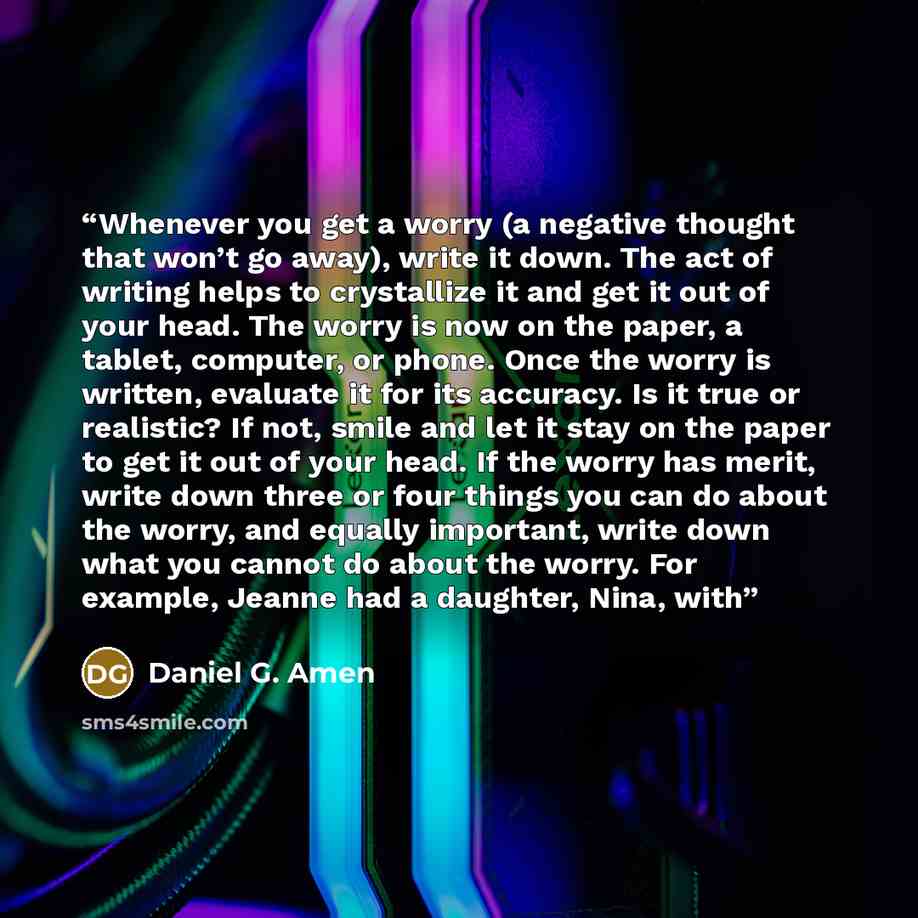 “Whenever you get a worry (a negative thought that won’t go away), write it down. The act of writing helps to crystallize it and get it out of your head. The worry is now on the paper, a tablet, computer, or phone. Once the worry is written, evaluate it for its accuracy. Is it true or realistic? If…” quote by Daniel G. Amen
