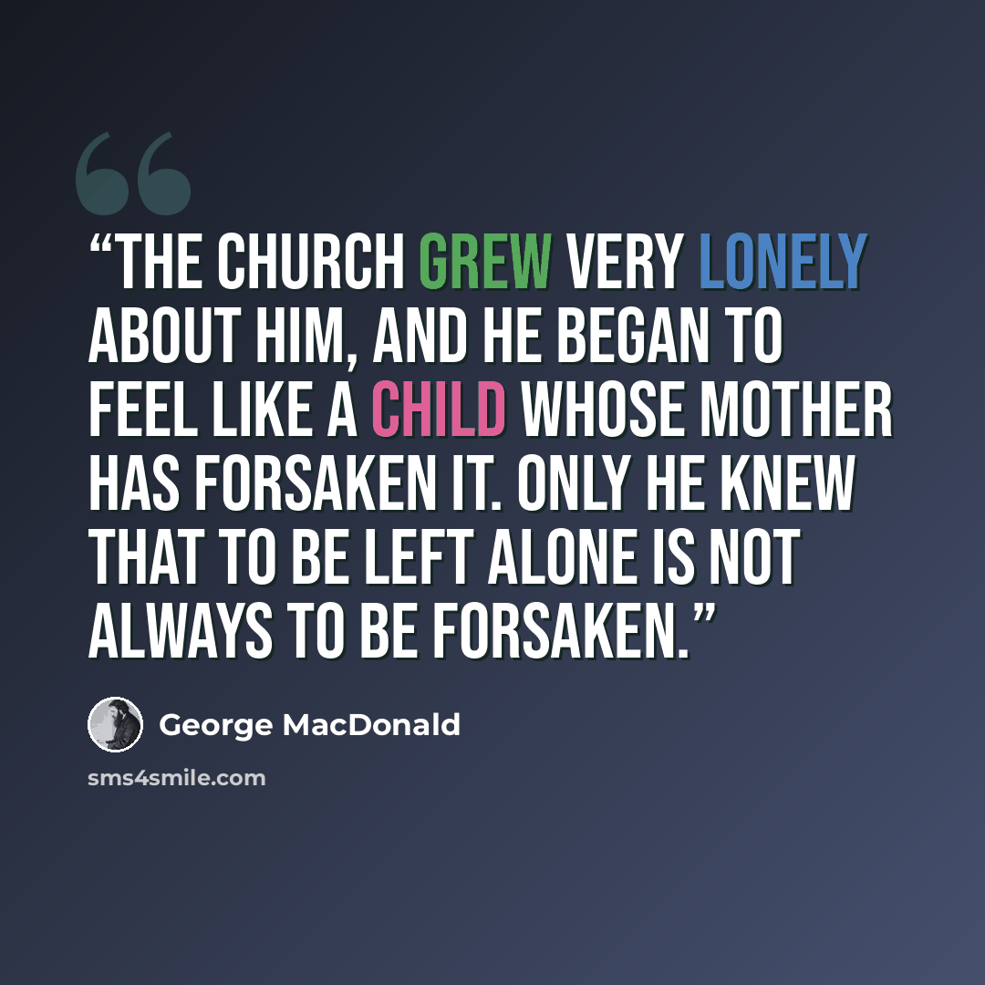 “The church grew very lonely about him, and he began to feel like a child whose mother has forsaken it. Only he knew that to be left alone is not always to be forsaken.” quote by George MacDonald