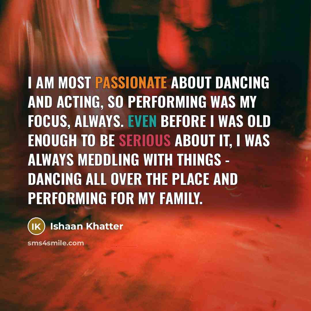 “I am most passionate about dancing and acting, so performing was my focus, always. Even before I was old enough to be serious about it, I was always meddling with things - dancing all over the place and performing for my family.” quote by Ishaan Khatter
