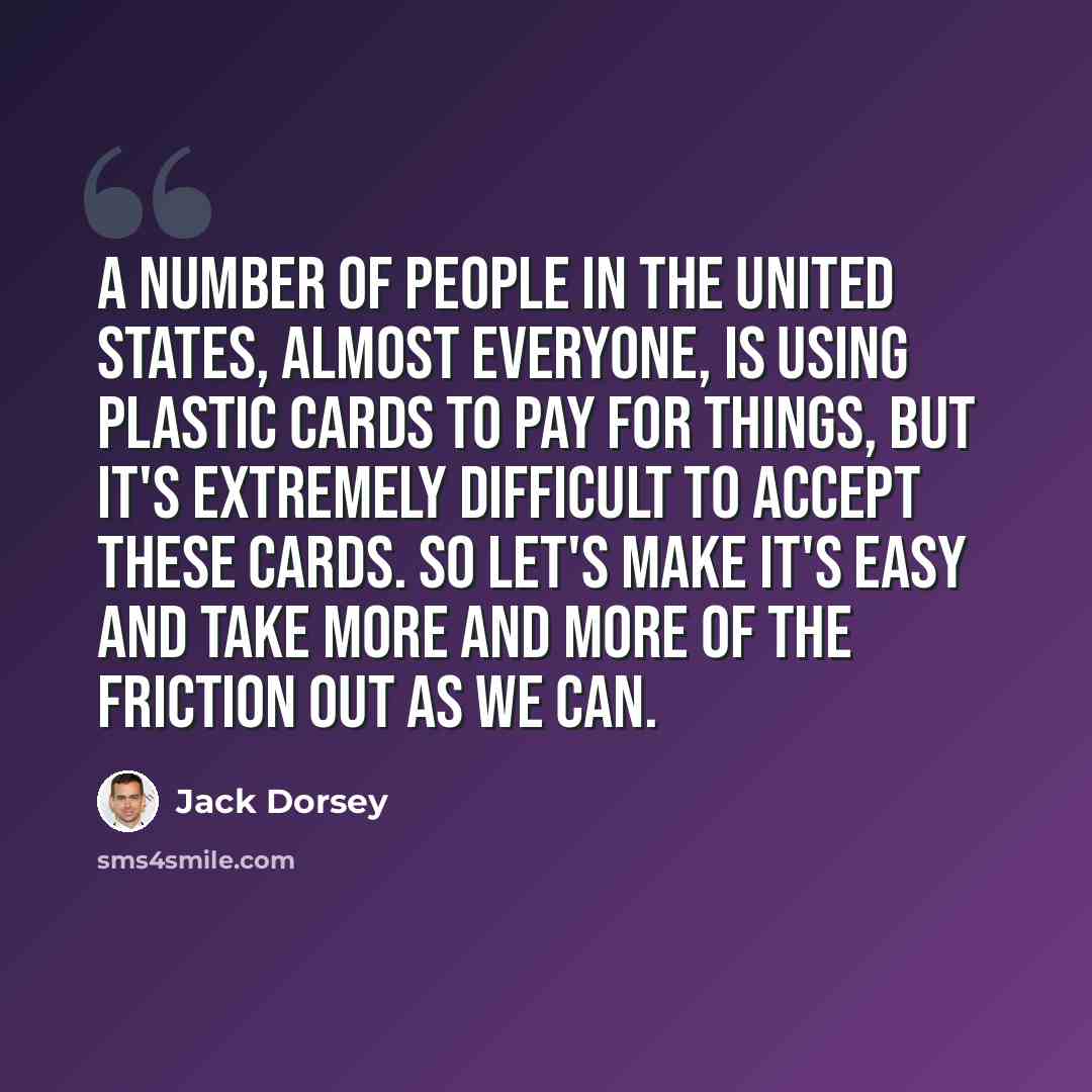 “A number of people in the United States, almost everyone, is using plastic cards to pay for things, but it's extremely difficult to accept these cards. So let's make it's easy and take more and more of the friction out as we can.” quote by Jack Dorsey