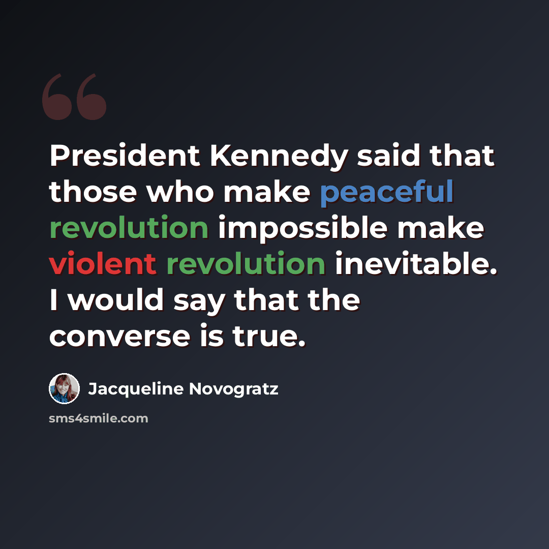 “President Kennedy said that those who make peaceful revolution impossible make violent revolution inevitable. I would say that the converse is true.” quote by Jacqueline Novogratz