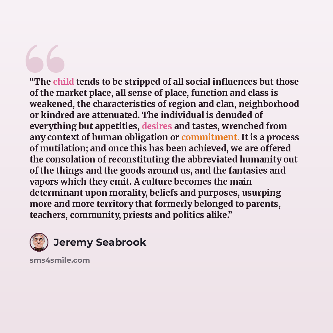 “The child tends to be stripped of all social influences but those of the market place, all sense of place, function and class is weakened, the characteristics of region and clan, neighborhood or kindred are attenuated. The individual is denuded of everything but appetities, desires and tastes…” quote by Jeremy Seabrook