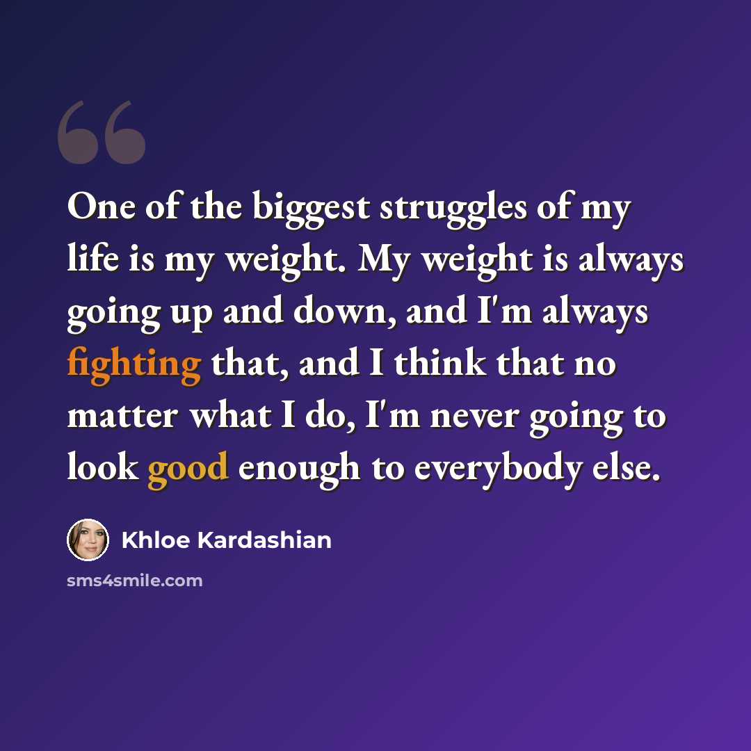 “One of the biggest struggles of my life is my weight. My weight is always going up and down, and I'm always fighting that, and I think that no matter what I do, I'm never going to look good enough to everybody else.” quote by Khloe Kardashian