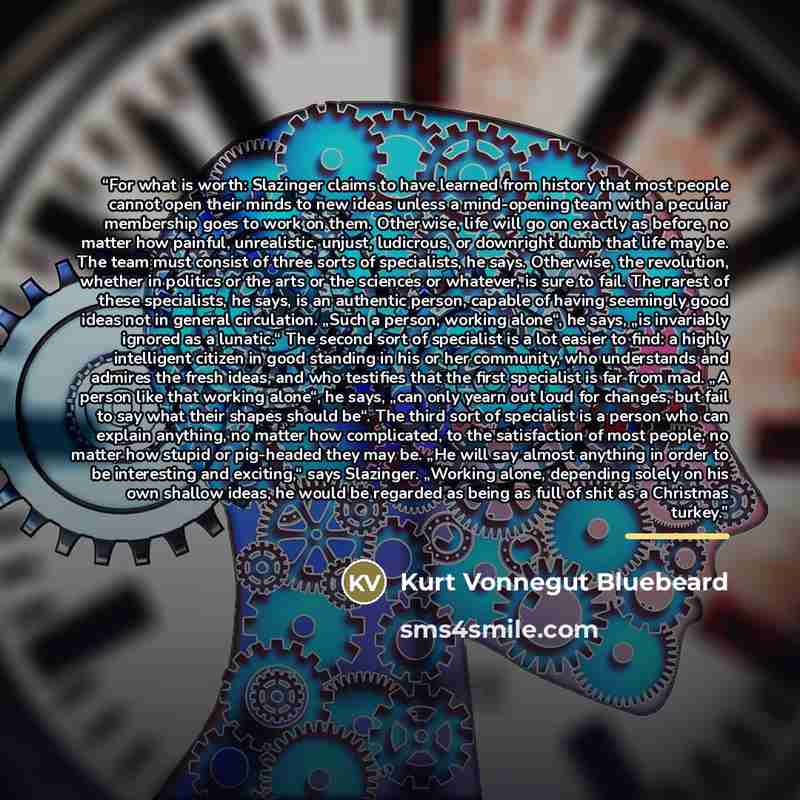 “For what is worth: Slazinger claims to have learned from history that most people cannot open their minds to new ideas unless a mind-opening team with a peculiar membership goes to work on them. Otherwise, life will go on exactly as before, no matter how painful, unrealistic, unjust, ludicrous, or…” quote by Kurt Vonnegut Bluebeard