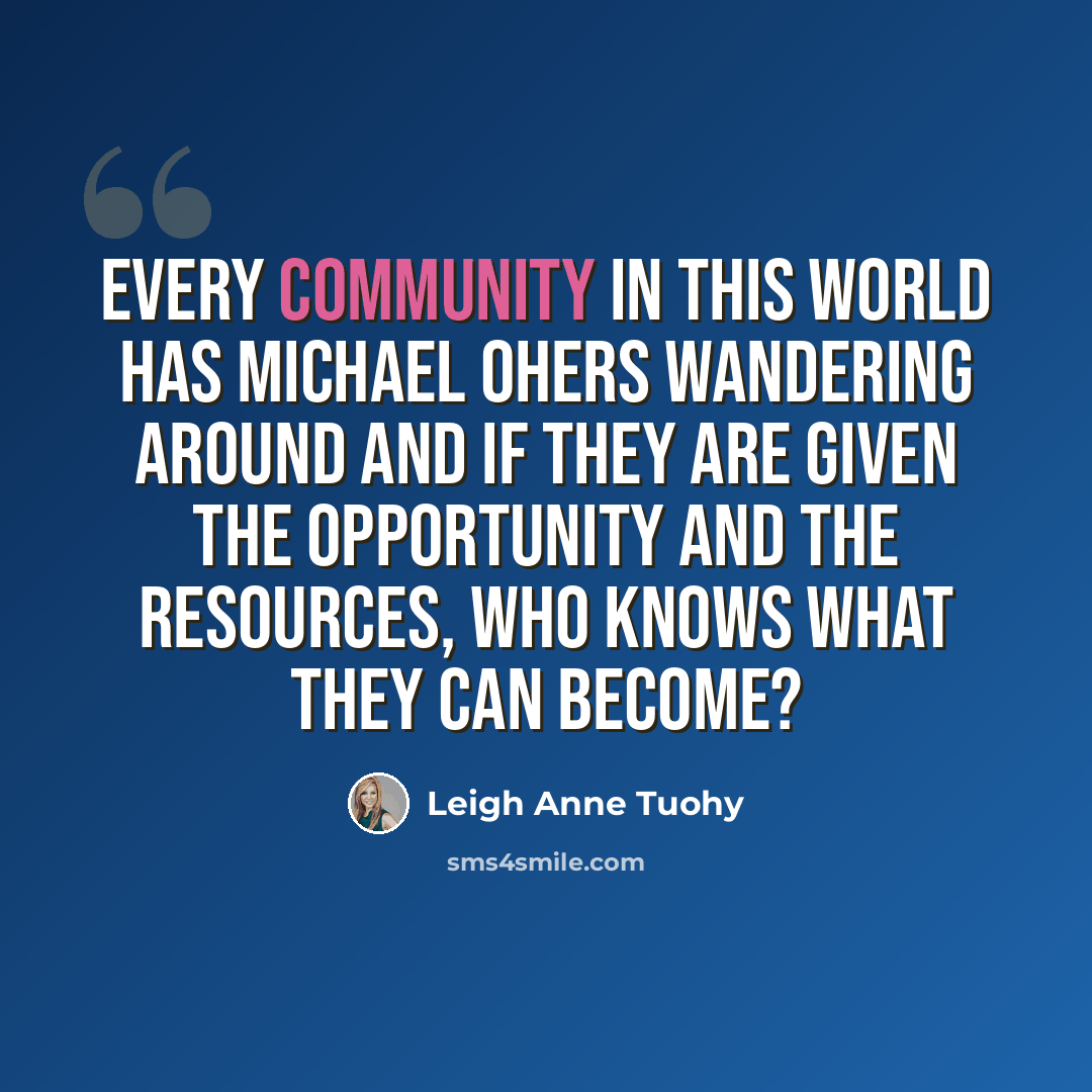 “Every community in this world has Michael Ohers wandering around and if they are given the opportunity and the resources, who knows what they can become?” quote by Leigh Anne Tuohy