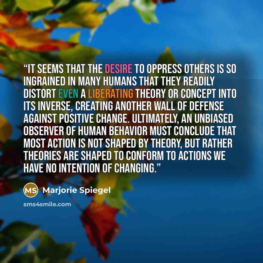“It seems that the desire to oppress others is so ingrained in many humans that they readily distort even a liberating theory or concept into its inverse, creating another wall of defense against positive change. Ultimately, an unbiased observer of human behavior must conclude that most action is…” quote by Marjorie Spiegel