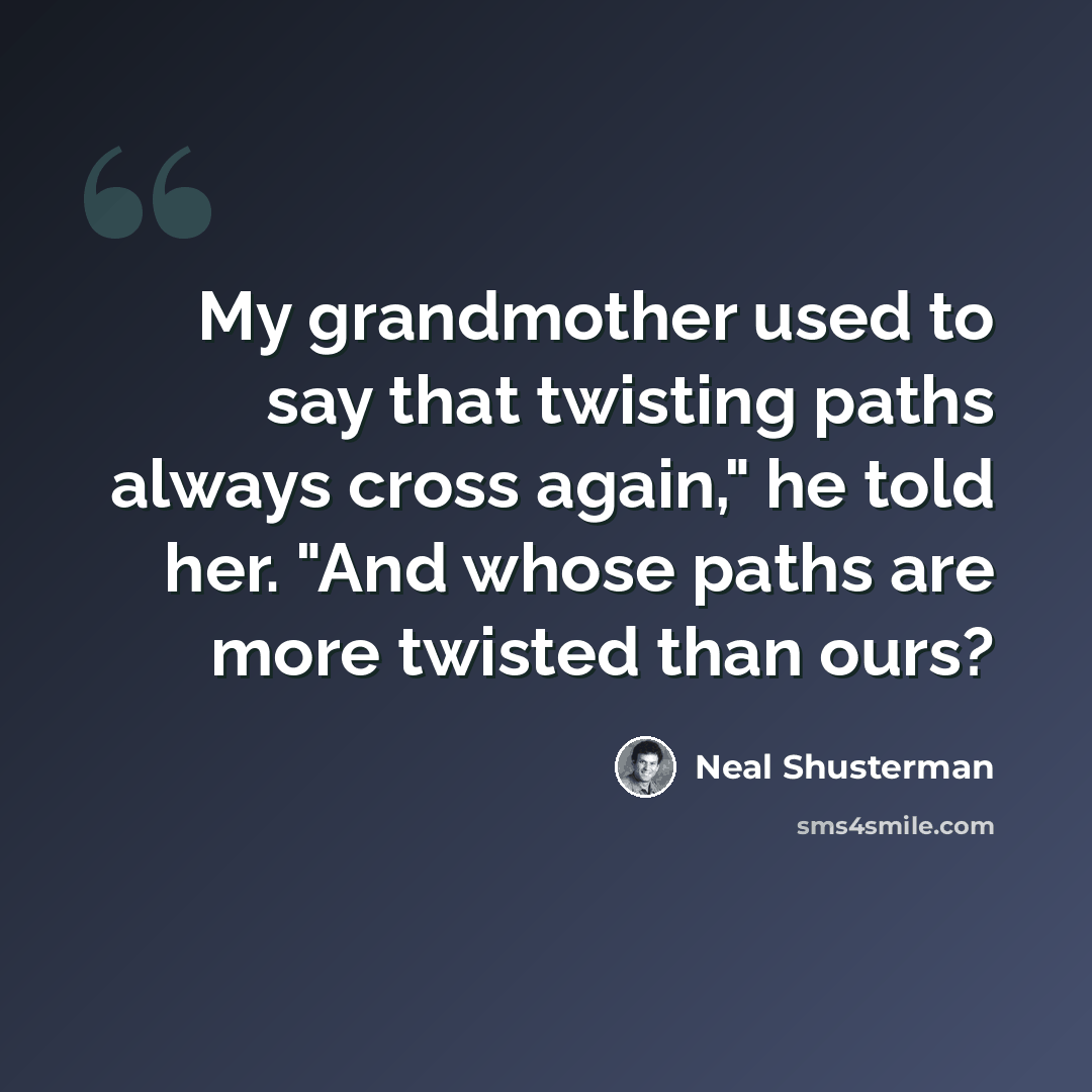 “My grandmother used to say that twisting paths always cross again," he told her. "And whose paths are more twisted than ours?” quote by Neal Shusterman