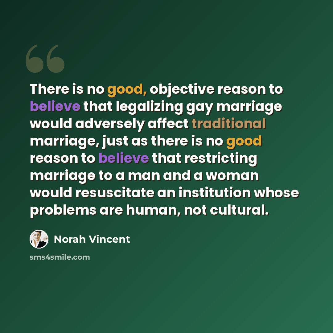 “There is no good, objective reason to believe that legalizing gay marriage would adversely affect traditional marriage, just as there is no good reason to believe that restricting marriage to a man and a woman would resuscitate an institution whose problems are human, not cultural.” quote by Norah Vincent