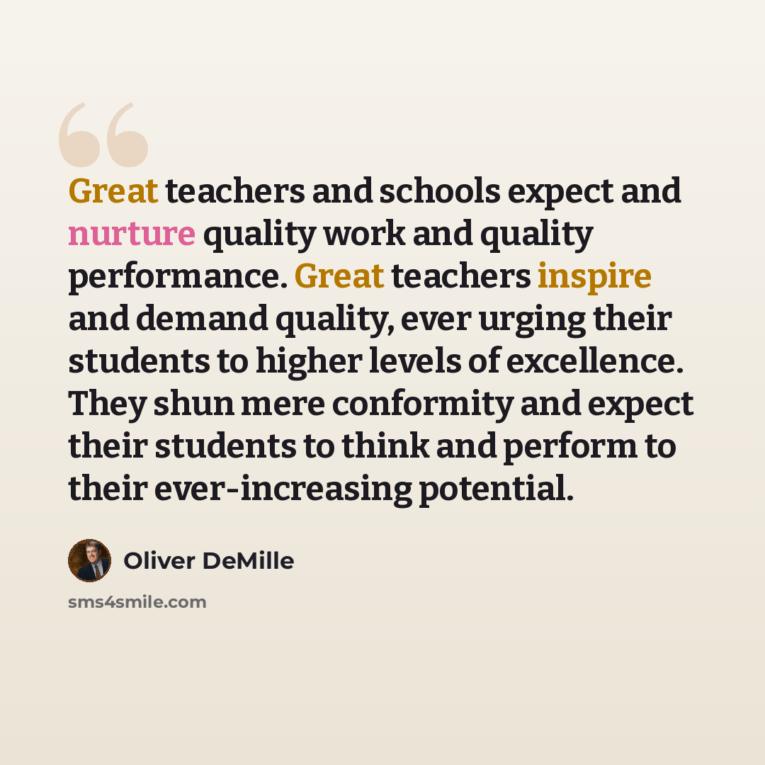 “Great teachers and schools expect and nurture quality work and quality performance. Great teachers inspire and demand quality, ever urging their students to higher levels of excellence. They shun mere conformity and expect their students to think and perform to their ever-increasing potential.” quote by Oliver DeMille